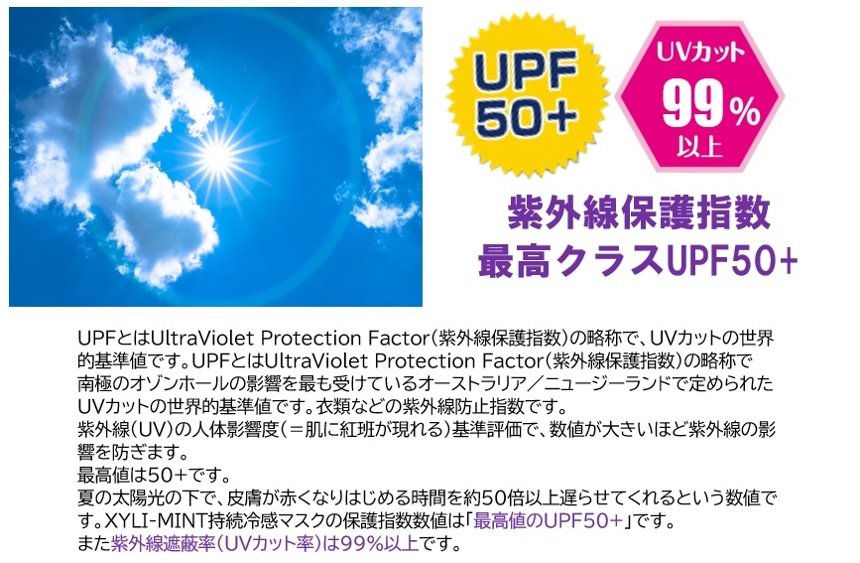 【UPF50＋、UVカット99%以上、紫外線保護指数最高クラスUPF50＋】UPFとはUltraViolet Protection Factor（紫外線保護指数）の略称で、UVカットの世界的基準値です。UPFとはUltraViolet Protection Factor（紫外線保護指数）の略称で南極のオゾンホールの影響を最も受けているオーストラリア／ニュージーランドで定められたUVカットの世界的基準値です。衣類などの紫外線防止指数です。紫外線(UV)の人体影響度（＝肌に紅班が現れる）基準評価で、数値が大きいほど紫外線の影響を防ぎます。最高値は50＋です。夏の太陽光の下で、皮膚が赤くなりはじめる時間を約50倍以上遅らせてくれるという数値です。XYLI-MINT持続冷感マスクの保護指数数値は「最高値のUPF50+」です。また紫外線遮蔽率（UVカット率）は99％以上です。