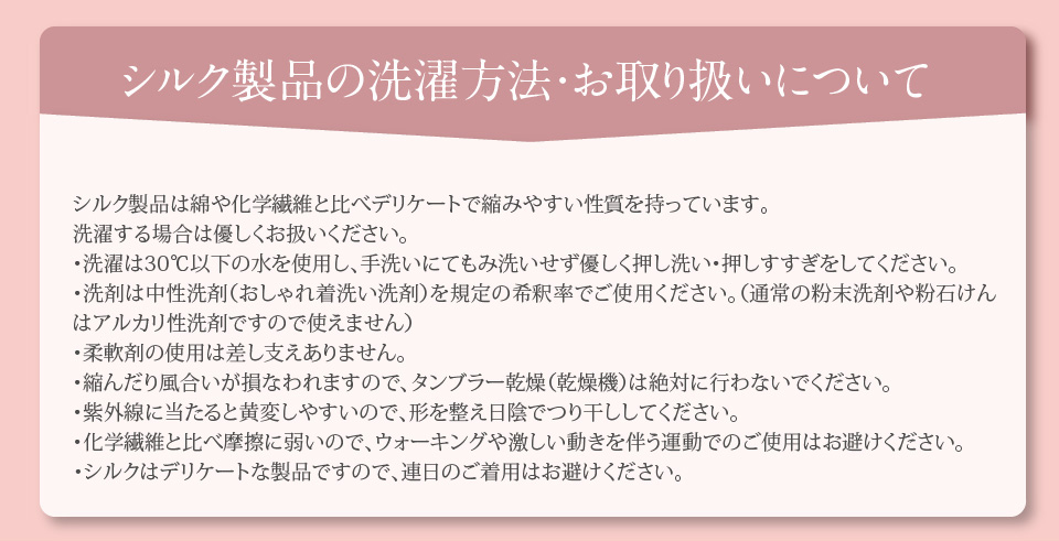 シルク製品の洗濯方法・お取り扱いについて。シルク製品は綿や化学繊維と比べデリケートで縮みやすい性質を持っています。洗濯する場合は優しくお扱いください。・洗濯は30℃以下の水を使用し、手洗いにてもみ洗いせず優しく押し洗い・押しすすぎをしてください。・洗剤は中性洗剤（おしゃれ着洗い洗剤）を規定の希釈率でご使用ください。（通常の粉末洗剤や粉石けんはアルカリ性洗剤ですので使えません）・柔軟剤の使用は差し支えありません。・縮んだり風合いが損なわれますので、タンブラー乾燥（乾燥機）は絶対に行わないでください。・紫外線に当たると黄変しやすいので、形を整え日陰でつり干ししてください。・化学繊維と比べ摩擦に弱いので、ウォーキングや激しい動きを伴う運動でのご使用はお避けください。・シルクはデリケートな製品ですので、連日のご着用はお避けください。