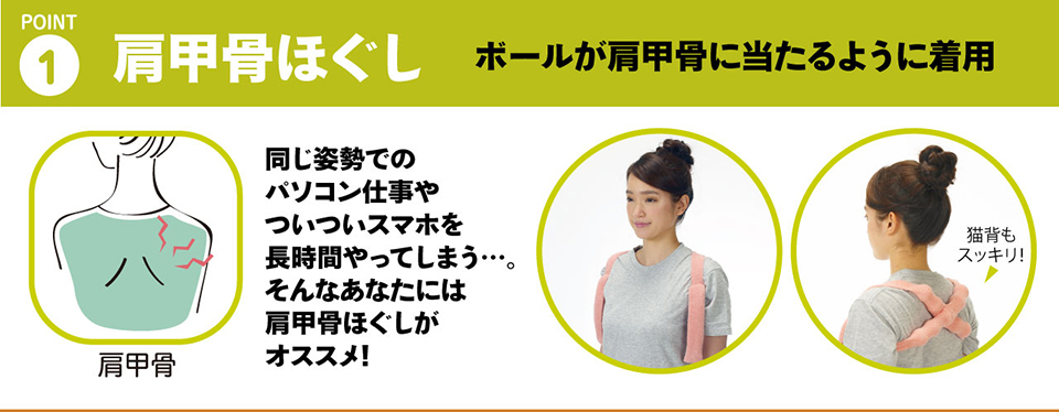 １・肩甲骨ほぐし「ボールを肩甲骨に当たるように着用することで、肩甲骨をストレッチ」同じ姿勢でのパソコン仕事やついついスマホを長時間やってしまう…。そんなあなたには肩甲骨ほぐしがオススメ!