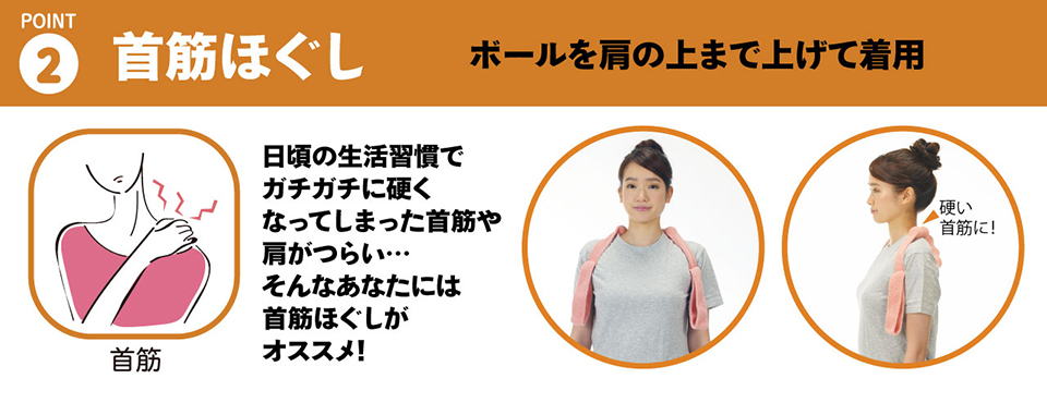 ２・首筋ほぐし「ボールを肩の上まで上げて着用することで、首筋をストレッチ」日頃の生活習慣でガチガチに硬くなってしまった首筋や肩がつらい…。そんなあなたには首筋ほぐしがオススメです!