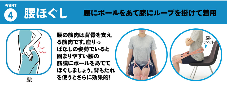 ４・腰ほぐし「腰にボールをあて膝にループを掛けて着用することで、腰まわりをストレッチ」腰の筋肉は背骨を支える筋肉です。座りっぱなしの姿勢でいると固まりやすい腰の筋膜にボールをあててほぐしましょう。背もたれを使うとさらに効果的です!