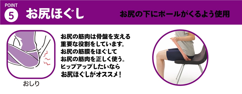 ５・お尻ほぐし「お尻の下にボールがくるよう使用することで、お尻周りをストレッチ」お尻の筋肉は骨盤を支える重要な役割をしています。お尻の筋膜をほぐしてお尻の筋肉を正しく使う。ヒップアップしたいならお尻反故紙がオススメです！