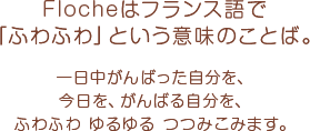 Flocheはフランス語で「ふわふわ」という意味のことば。　一日中がんばった自分を、今日を、がんばる自分を、ふわふわ ゆるゆる つつみこみます。