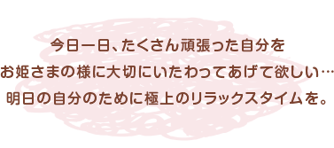 今日一日、たくさん頑張った自分をお姫さまの様に大切にいたわってあげて欲しい…明日の自分のために極上のリラックスタイムを。