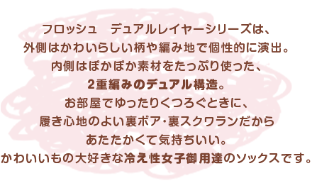 フロッシュ　デュアルレイヤーシリーズは、外側はかわいらしい柄や編み地で個性的に演出。内側はぽかぽか素材をたっぷり使った、２重編みのデュアル構造。お部屋でゆったりくつろぐときに、履き心地のよい裏ボア・裏スクワランだからあたたかくて気持ちいい。かわいいもの大好きな冷え性女子御用達のソックスです。