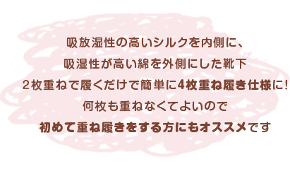 吸放湿性の高いシルクを内側に、吸湿性が高い綿を外側にした靴下２枚重ねで履くだけで簡単に4枚重ね履き仕様に！何枚も重ねなくてよいので初めて重ね履きをする方にもオススメです