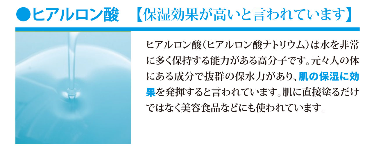 ヒアルロン酸【保湿効果が高いと言われています。】ヒアルロン酸（ヒアルロン酸ナトリウム）は水を非常に多く保持する能力がある高分子です。