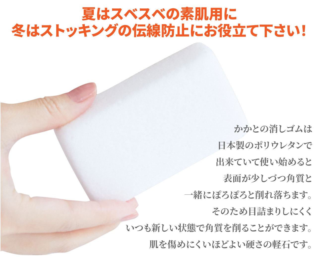 夏はスベスベの素肌用に、冬はストッキングの伝線防止にお役立てください！かかとの消しゴムは日本製のポリウレタンで出来ていて使い始めると表面が少しづつ角質と一緒にぽろぽろと削り落ちます。そのため目詰まりしにくくいつも新しい状態で角質を削ることができます。肌を傷めにくいほどよい硬さの軽石です。