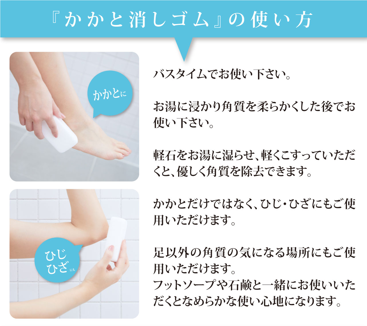 かかと消しゴムの使い方　バスタイムでお使い下さい。お湯に浸かり角質を柔らかくした後でお使い下さい。軽石をお湯に湿らせ、軽くこすっていただくと、優しく角質を除去できます。かかとだけではなく、ひじ・ひざにもご使用いただけます。足以外の角質の気になる場所にもご使用いただけます。フットソープや石鹸と一緒にお使いいただくとなめらかな使い心地になります。