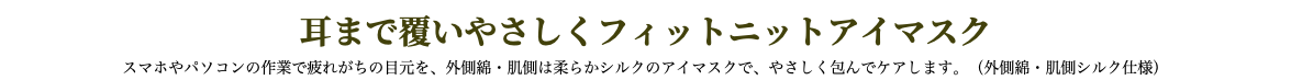 耳まで覆いやさしくフィットニットアイマスク スマホやパソコンの作業で疲れがちの目元を、外側綿・肌側は柔らかシルクのアイマスクで、やさしく包んでケアします。（外側綿・肌側シルク仕様）