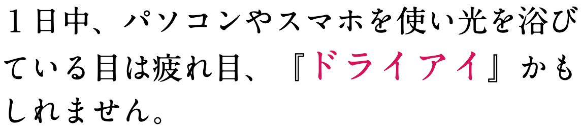 １日中、パソコンやスマホを使い光を浴び ている目は疲れ目、『ドライアイ』かも しれません。