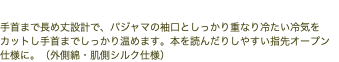 手肌にやさしいハンドウォーマー 手首まで長め丈設計で、パジャマの袖口としっかり重なり冷たい冷気をカットし手首までしっかり温めます。本を読んだりしやすい指先オープン仕様に。（外側綿・肌側シルク仕様）