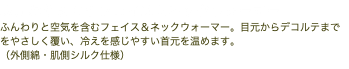 ふんわりまとうフェイス＆ネックウォーマー ふんわりと空気を含むフェイス＆ネックウォーマー。目元からデコルテまでをやさしく覆い、冷えを感じやすい首元を温めます。 （外側綿・肌側シルク仕様）