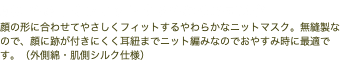 顔にやさしくフィットするやわらかマスク 顔の形に合わせてやさしくフィットするやわらかなニットマスク。無縫製なので、顔に跡が付きにくく耳紐までニット編みなのでおやすみ時に最適です。（外側綿・肌側シルク仕様）