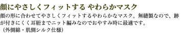 顔にやさしくフィットする やわらかマスク 顔の形に合わせてやさしくフィットするやわらかなマスク。無縫製なので、跡が付きにくく耳紐までニット編みなのでおやすみ時に最適です。 （外側綿・肌側シルク仕様）