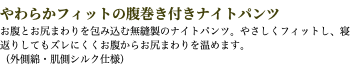 やわらかフィットの腹巻き付きナイトパンツ お腹とお尻まわりを包み込む無縫製のナイトパンツ。やさしくフィットし、寝返りしてもズレにくくお腹からお尻まわりを温めます。 （外側綿・肌側シルク仕様）