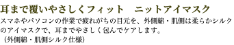 耳まで覆いやさしくフィット　ニットアイマスク スマホやパソコンの作業で疲れがちの目元を、外側綿・肌側は柔らかシルクのアイマスクで、耳までやさしく包んでケアします。 （外側綿・肌側シルク仕様）