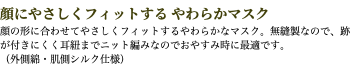 顔にやさしくフィットする やわらかマスク 顔の形に合わせてやさしくフィットするやわらかなマスク。無縫製なので、跡が付きにくく耳紐までニット編みなのでおやすみ時に最適です。 （外側綿・肌側シルク仕様）