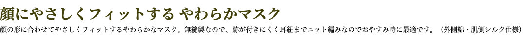 顔にやさしくフィットする やわらかマスク 顔の形に合わせてやさしくフィットするやわらかなマスク。無縫製なので、跡が付きにくく耳紐までニット編みなのでおやすみ時に最適です。（外側綿・肌側シルク仕様）