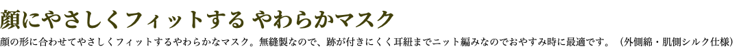 顔にやさしくフィットする やわらかマスク 顔の形に合わせてやさしくフィットするやわらかなマスク。無縫製なので、跡が付きにくく耳紐までニット編みなのでおやすみ時に最適です。（外側綿・肌側シルク仕様）