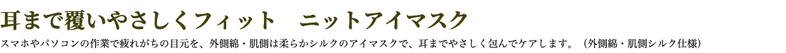 耳まで覆いやさしくフィット　ニットアイマスク スマホやパソコンの作業で疲れがちの目元を、外側綿・肌側は柔らかシルクのアイマスクで、耳までやさしく包んでケアします。（外側綿・肌側シルク仕様）