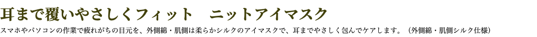 耳まで覆いやさしくフィット　ニットアイマスク スマホやパソコンの作業で疲れがちの目元を、外側綿・肌側は柔らかシルクのアイマスクで、耳までやさしく包んでケアします。（外側綿・肌側シルク仕様）