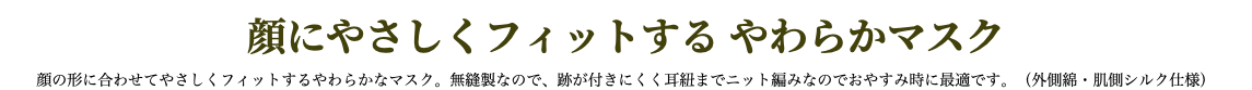 顔にやさしくフィットする やわらかマスク 顔の形に合わせてやさしくフィットするやわらかなマスク。無縫製なので、跡が付きにくく耳紐までニット編みなのでおやすみ時に最適です。（外側綿・肌側シルク仕様）