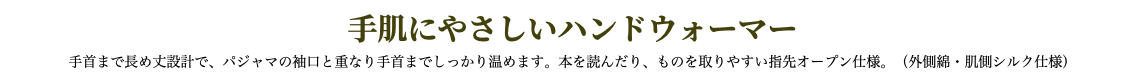 手肌にやさしいハンドウォーマー 手首まで長め丈設計で、パジャマの袖口と重なり手首までしっかり温めます。本を読んだり、ものを取りやすい指先オープン仕様。（外側綿・肌側シルク仕様）