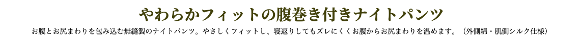 やわらかフィットの腹巻き付きナイトパンツ お腹とお尻まわりを包み込む無縫製のナイトパンツ。やさしくフィットし、寝返りしてもズレにくくお腹からお尻まわりを温めます。（外側綿・肌側シルク仕様）