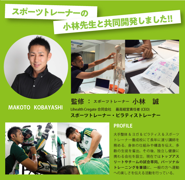 スポーツトレーナーの小林先生と共同開発しました!!監修：スポーツトレーナー　小林　誠　MAKOTO KOBAYASHI　Lihealth Cregate合同会社 　最高経営責任者(CEO)　PROFILE　大手整体&ヨガ&ピラティス&スポーツトレーナー養成校にて長年に渡り講師を務める。身体の仕組みや構造を伝え、多数の生徒を輩出。その後、独立し健康に携わる会社を設立。現在ではトップアスリートやチームの試合帯同、パーソナルトレーニングを筆頭に、一般の方へ運動への楽しさを伝える活動を行っている。