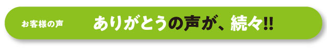 お客様の声　ありがとうの声が、続々!!