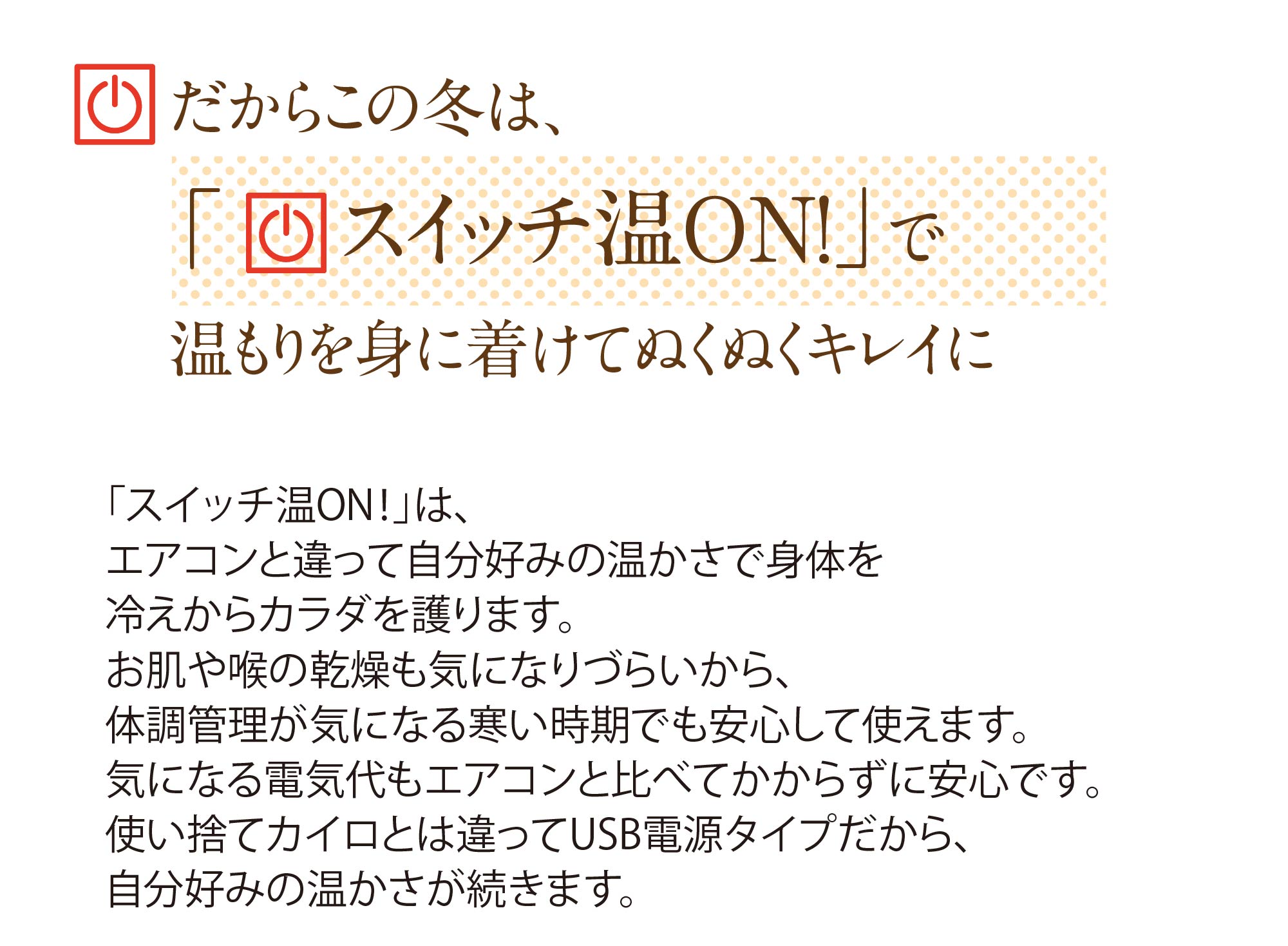 だからこの冬は、「スイッチ温ON！」で温もりを身に着けてぬくぬくキレイに「スイッチ温ON！」は、エアコンと違って自分好みの温かさで身体を冷えからカラダを護ります。お肌や喉の乾燥も気になりづらいから、体調管理が気になる寒い時期でも安心して使えます。気になる電気代もエアコンと比べてかからずに安心です。使い捨てカイロとは違ってUSB電源タイプだから、自分好みの温かさが続きます。