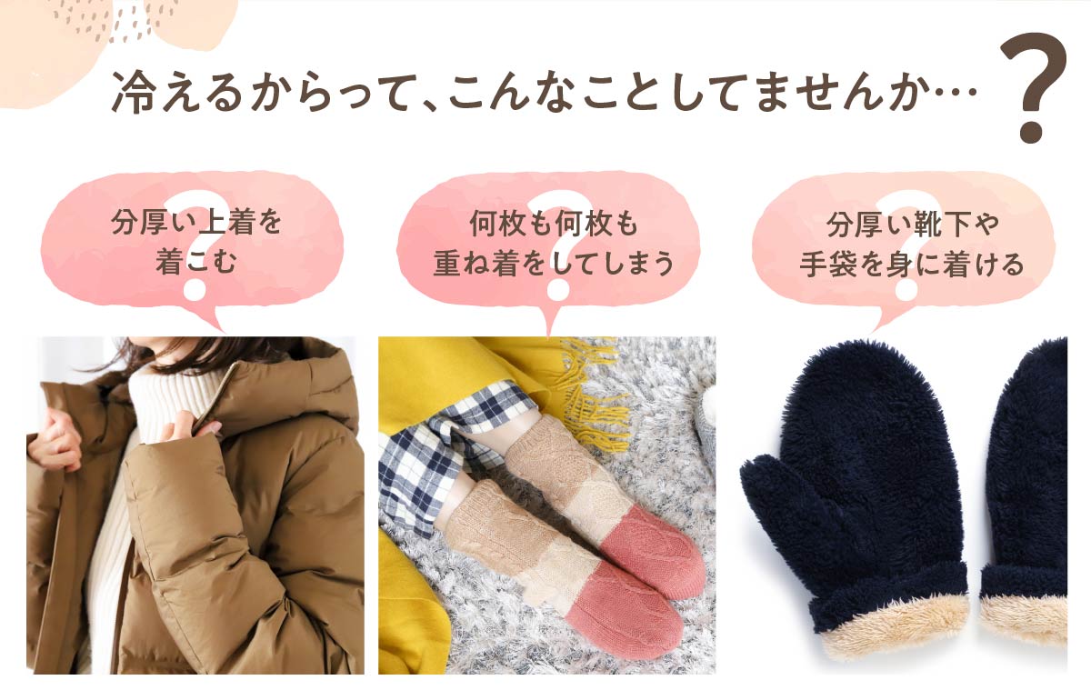 冷えるからって、こんなことしてませんか…?,分厚い上着を着こむ,何枚も何枚も重ね着をしてしまう,分厚い靴下や手袋を身に着ける