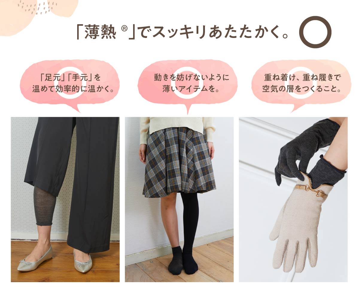 「薄熱®」でスッキリあたたかく。◎,「足元」「手元」を温めて効率的に温かく。,動きを妨げないように薄いアイテムを。,重ね着け、重ね履きで空気の層をつくること。