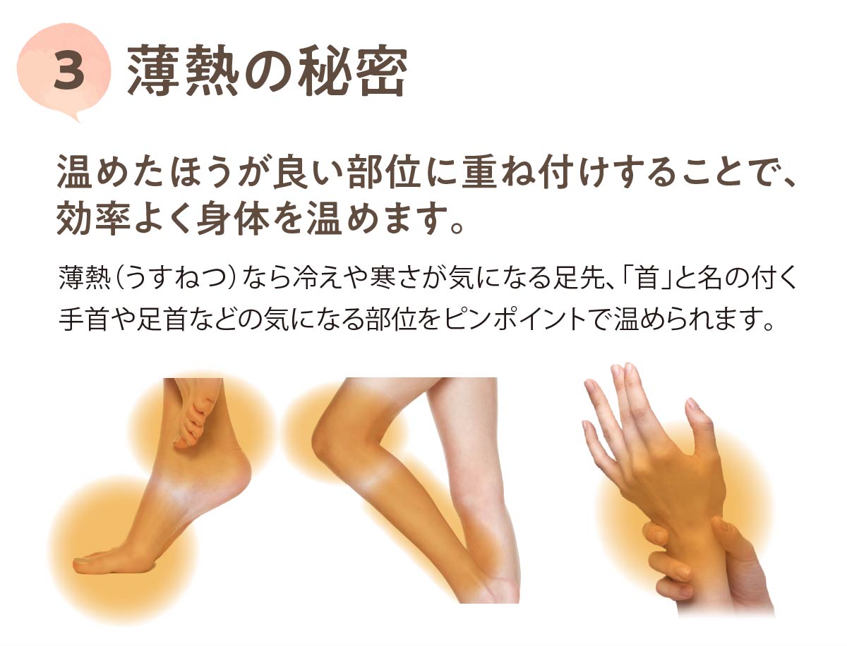 薄熱の秘密3,温めたほうが良い部位に重ね付けすることで、効率よく身体を温めます。,薄熱（うすねつ）なら冷えや寒さが気になる足先、「首」と名の付く手首や足首などの気になる部位をピンポイントで温められます。