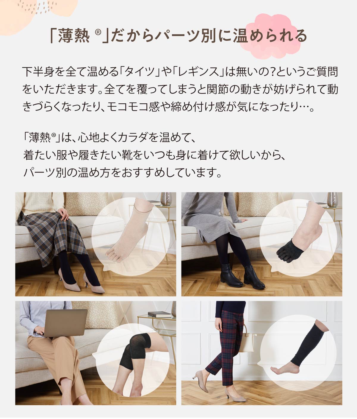 「薄熱®」だからパーツ別に温められる,下半身を全て温める「タイツ」や「レギンス」は無いの？というご質問をいただきます。全てを覆ってしまうと関節の動きが妨げられて動きづらくなったり、モコモコ感や締め付け感が気になったり…。,「薄熱®」は、心地よくカラダを温めて、着たい服や履きたい靴をいつも身に着けて欲しいから、パーツ別の温め方をおすすめしています。