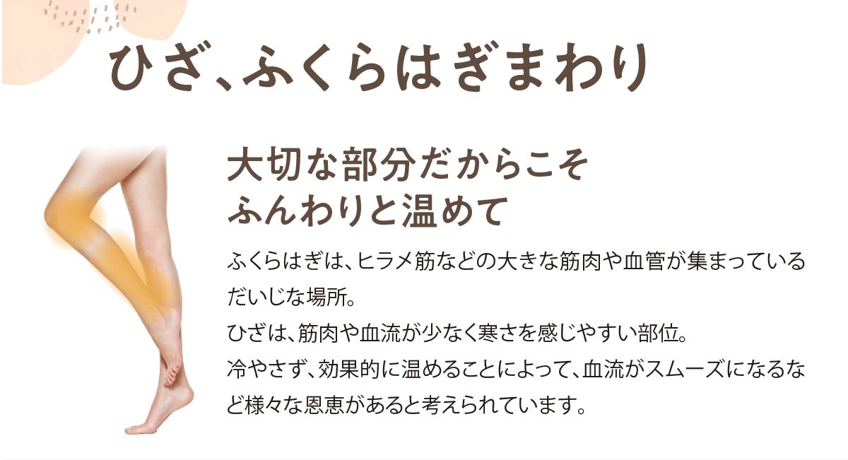 ひざ、ふくらはぎまわり,大切な部分だからこそふんわりと温めて,ふくらはぎは、ヒラメ筋などの大きな筋肉や血管が集まっているだいじな場所。ひざは、筋肉や血流が少なく寒さを感じやすい部位。冷やさず、効果的に温めることによって、血流がスムーズになるなど様々な恩恵があると考えられています。