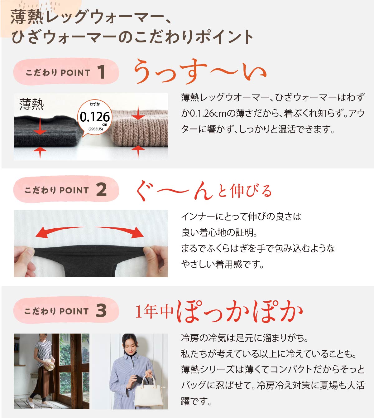 薄熱レッグウォーマー、ひざウォーマーのこだわりポイント,こだわりPOINT 1,うっすーい,こだわりPOINT 2,ぐーんと伸びる,こだわりPOINT 3，一年中ポカポカ,冷房の冷気は足元に溜まりがち。私たちが考えている以上に冷えていることも。薄熱シリーズは薄くてコンパクトだからそっとバッグに忍ばせて。冷房冷え対策に夏場も大活躍です。