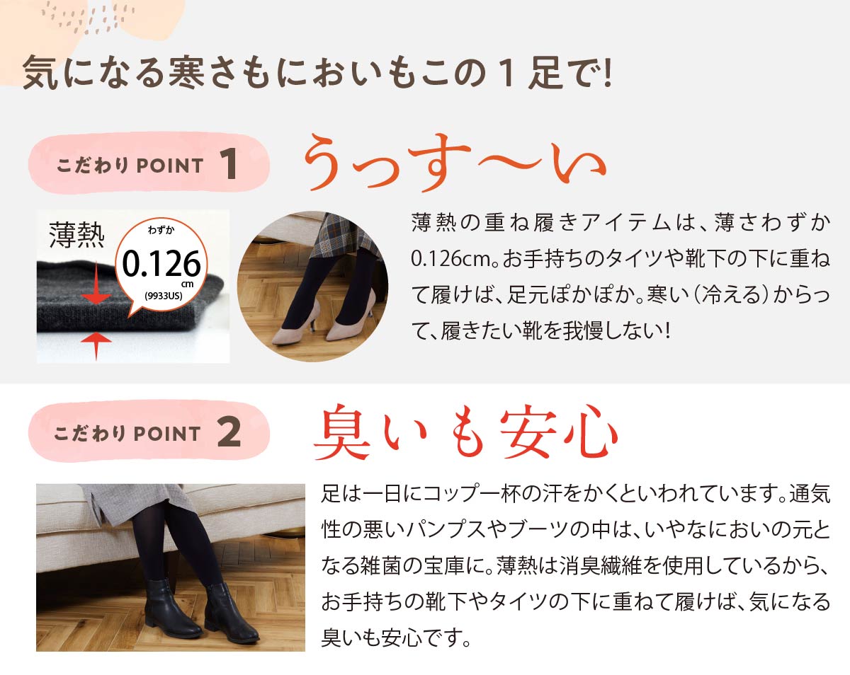 気になる寒さもにおいもこの1足で！,薄熱ソックスのこだわりPOINT,こだわりPOINT 1,うっすーい,こだわりPOINT 2,臭いも安心,足は一日にコップ一杯の汗をかくといわれています。通気性の悪いパンプスやブーツの中は、いやなにおいの元となる雑菌の宝庫に。薄熱は消臭繊維を使用しているから、お手持ちの靴下やタイツの下に重ねて履けば、気になる臭いも安心です。