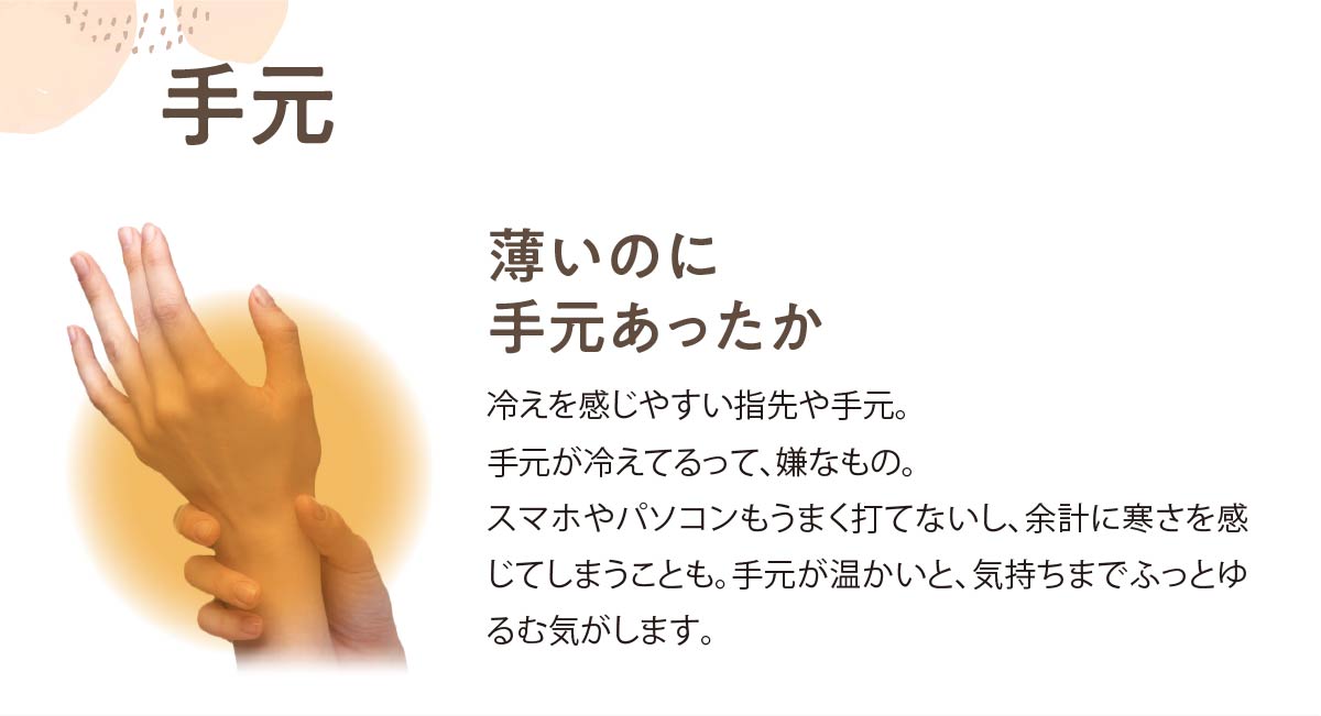 手元,薄いのに手元あったか,冷えを感じやすい指先や手元。手元が冷えてるって、嫌なもの。スマホやパソコンもうまく打てないし、余計に寒さを感じてしまうことも。手元が温かいと、気持ちまでふっとゆるむ気がします。