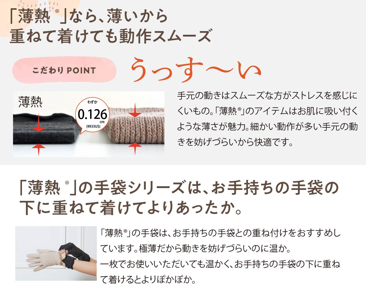 「薄熱®」なら、薄いから重ねて着けても動作スムーズ,薄熱手袋のこだわりPOINT,うっすーい,手元の動きはスムーズな方がストレスを感じにくいもの。「薄熱®」のアイテムはお肌に吸い付くような薄さが魅力。細かい動作が多い手元の動きを妨げづらいから快適です。,「薄熱®」の手袋シリーズは、お手持ちの手袋の下に重ねて着けてよりあったか。,「薄熱®」の手袋は、お手持ちの手袋との重ね付けをおすすめしています。極薄だから動きを妨げづらいのに温か。一枚でお使いいただいても温かく、お手持ちの手袋の下に重ねて着けるとよりぽかぽか。