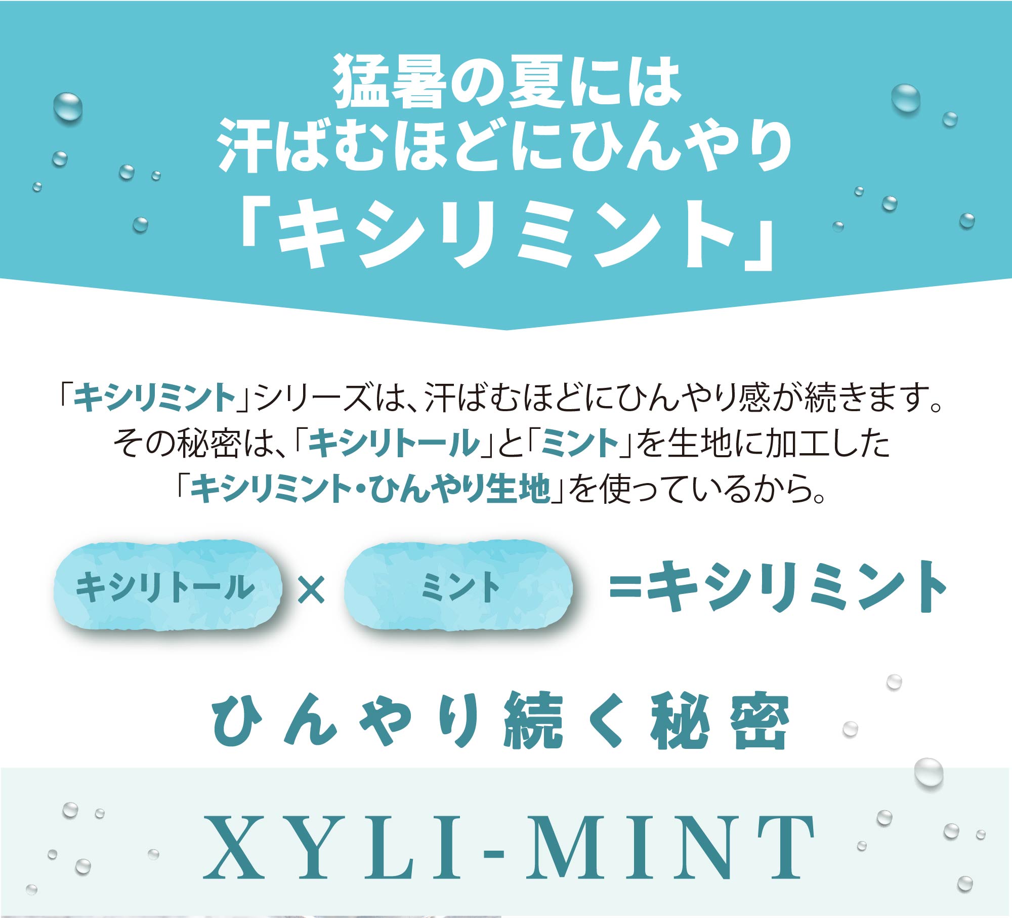 猛暑の夏には汗ばむほどにひんやり「キシリミント」がおすすめ！
		「キシリミント」シリーズは、汗ばむほどにひんやり感が続きます。
		その秘密は、「キシリトール」と「ミント」を生地に加工した「キシリミント・ひんやり生地」を使っているから。